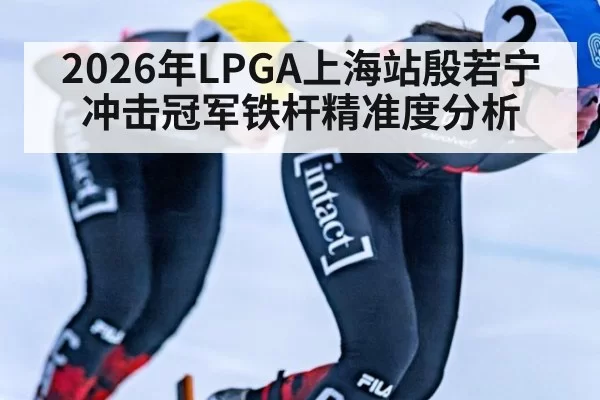 2026年LPGA上海站殷若宁冲击冠军铁杆精准度分析